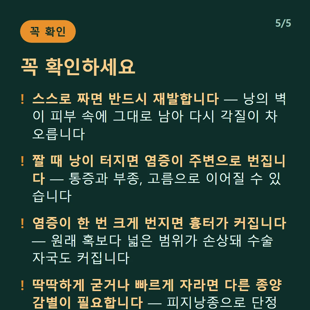 꼭 확인하세요 — 스스로 짜면 반드시 재발합니다 — 낭의 벽이 피부 속에 그대로 남아 다시 각질이 차오릅니다 / 짤 때 낭이 터지면 염증이 주변으로 번집니다 — 통증과 부종, 고름으로 이어질 수 있습니다 / 염증이 한 번 크게 번지면 흉터가 커집니다 — 원래 혹보다 넓은 범위가 손상돼 수술 자국도 커집니다 / 딱딱하게 굳거나 빠르게 자라면 다른 종양 감별이 필요합니다 — 피지낭종으로 단정하지 마세요
