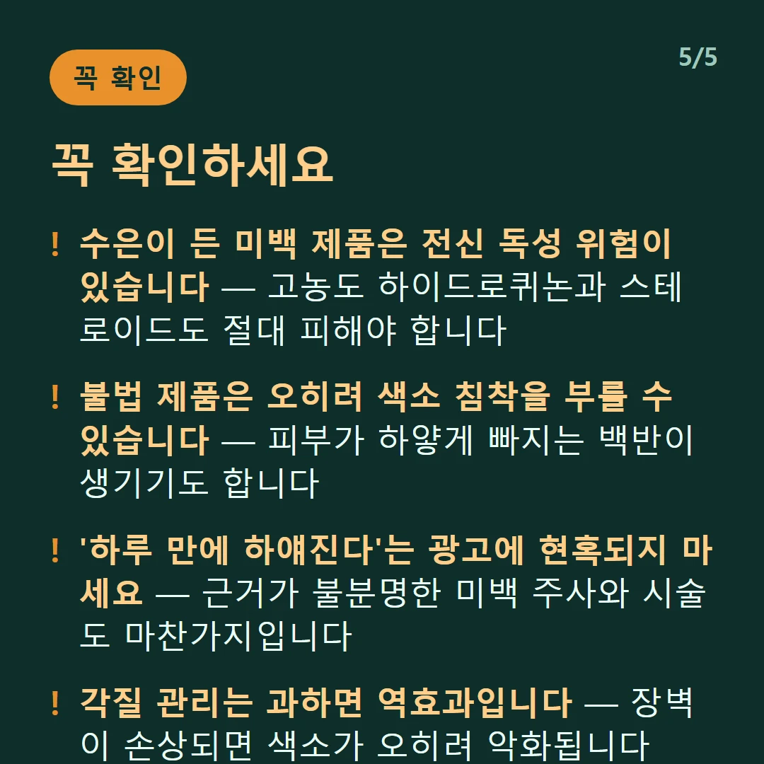 꼭 확인하세요 — 수은이 든 미백 제품은 전신 독성 위험이 있습니다 — 고농도 하이드로퀴논과 스테로이드도 절대 피해야 합니다 / 불법 제품은 오히려 색소 침착을 부를 수 있습니다 — 피부가 하얗게 빠지는 백반이 생기기도 합니다 / '하루 만에 하얘진다'는 광고에 현혹되지 마세요 — 근거가 불분명한 미백 주사와 시술도 마찬가지입니다 / 각질 관리는 과하면 역효과입니다 — 장벽이 손상되면 색소가 오히려 악화됩니다