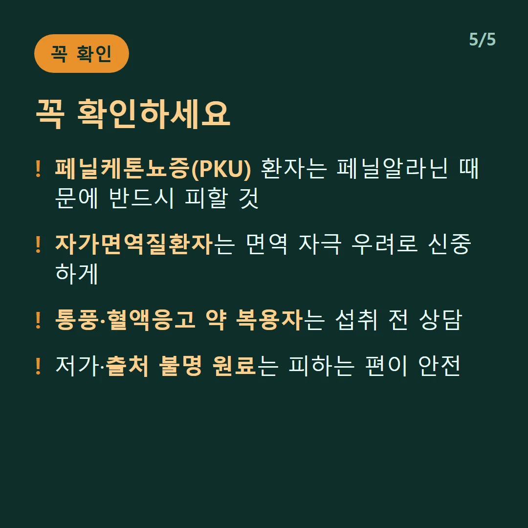꼭 확인하세요 — 페닐케톤뇨증(PKU) 환자는 페닐알라닌 때문에 반드시 피할 것 / 자가면역질환자는 면역 자극 우려로 신중하게 / 통풍·혈액응고 약 복용자는 섭취 전 상담 / 저가·출처 불명 원료는 피하는 편이 안전