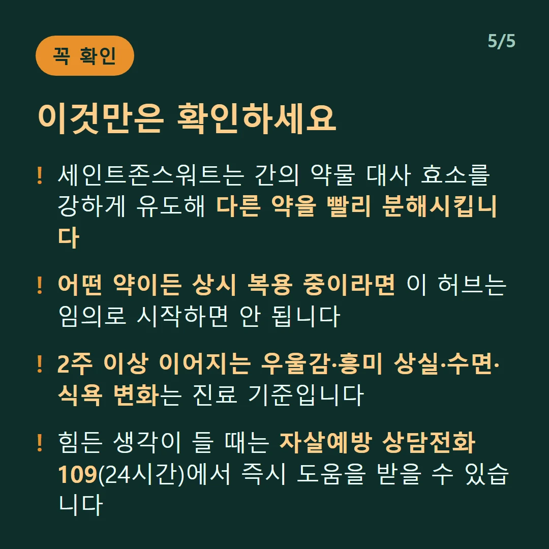 이것만은 확인하세요 — 세인트존스워트는 간의 약물 대사 효소를 강하게 유도해 다른 약을 빨리 분해시킵니다 / 어떤 약이든 상시 복용 중이라면 이 허브는 임의로 시작하면 안 됩니다 / 2주 이상 이어지는 우울감·흥미 상실·수면·식욕 변화는 진료 기준입니다 / 힘든 생각이 들 때는 자살예방 상담전화 109(24시간)에서 즉시 도움을 받을 수 있습니다