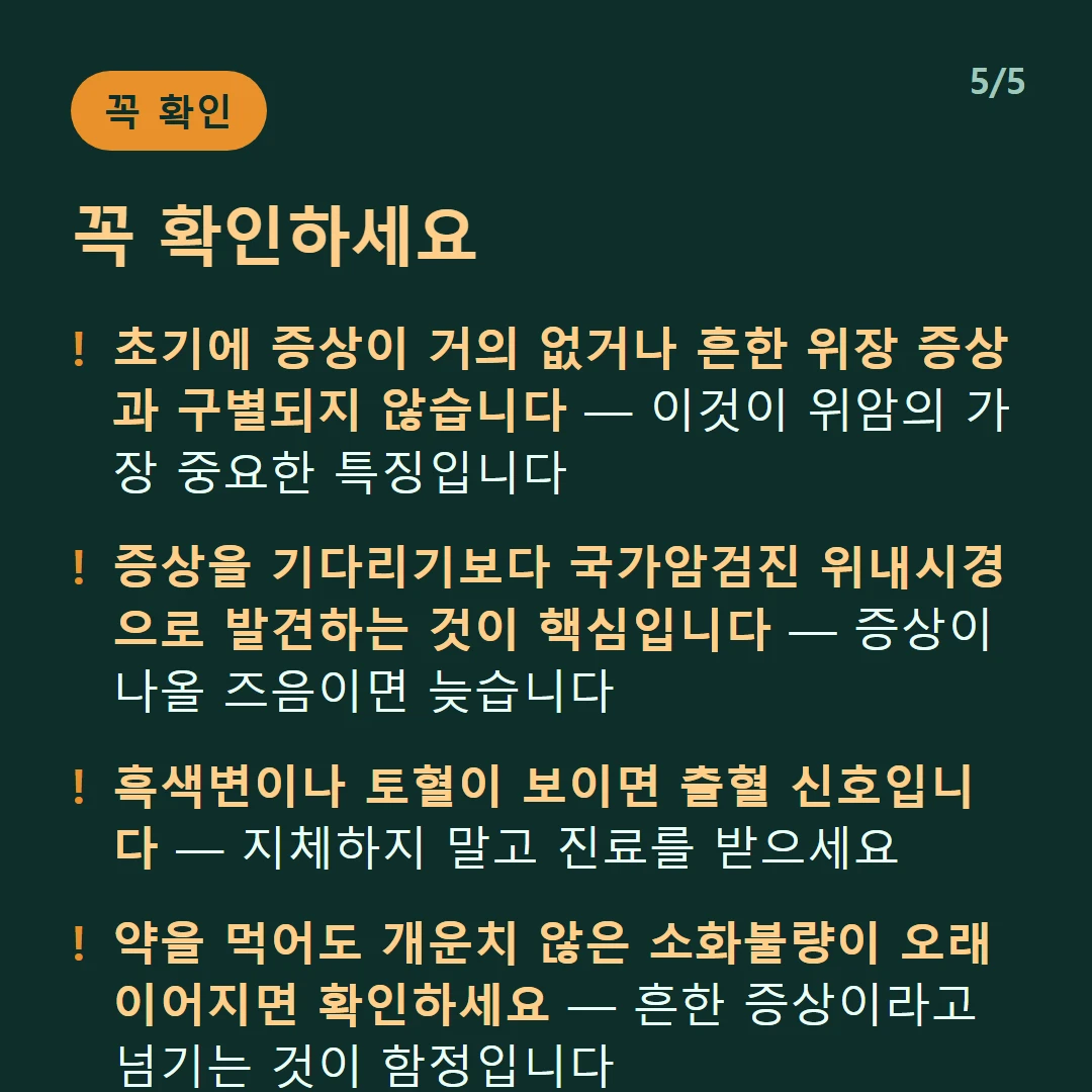 꼭 확인하세요 — 초기에 증상이 거의 없거나 흔한 위장 증상과 구별되지 않습니다 — 이것이 위암의 가장 중요한 특징입니다 / 증상을 기다리기보다 국가암검진 위내시경으로 발견하는 것이 핵심입니다 — 증상이 나올 즈음이면 늦습니다 / 흑색변이나 토혈이 보이면 출혈 신호입니다 — 지체하지 말고 진료를 받으세요 / 약을 먹어도 개운치 않은 소화불량이 오래 이어지면 확인하세요 — 흔한 증상이라고 넘기는 것이 함정입니다