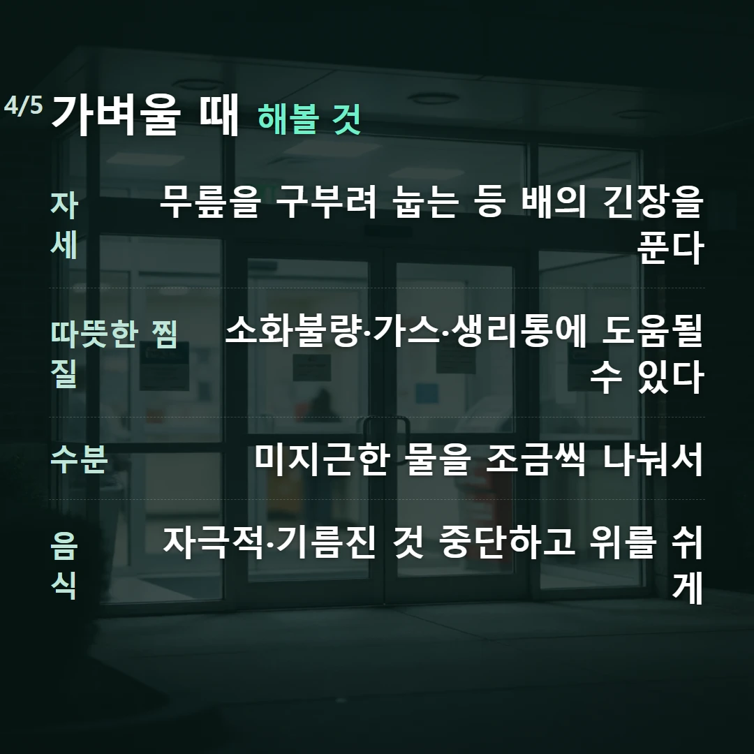 가벼울 때 해볼 것 — 자세 무릎을 구부려 눕는 등 배의 긴장을 푼다, 따뜻한 찜질 소화불량·가스·생리통에 도움될 수 있다, 수분 미지근한 물을 조금씩 나눠서, 음식 자극적·기름진 것 중단하고 위를 쉬게