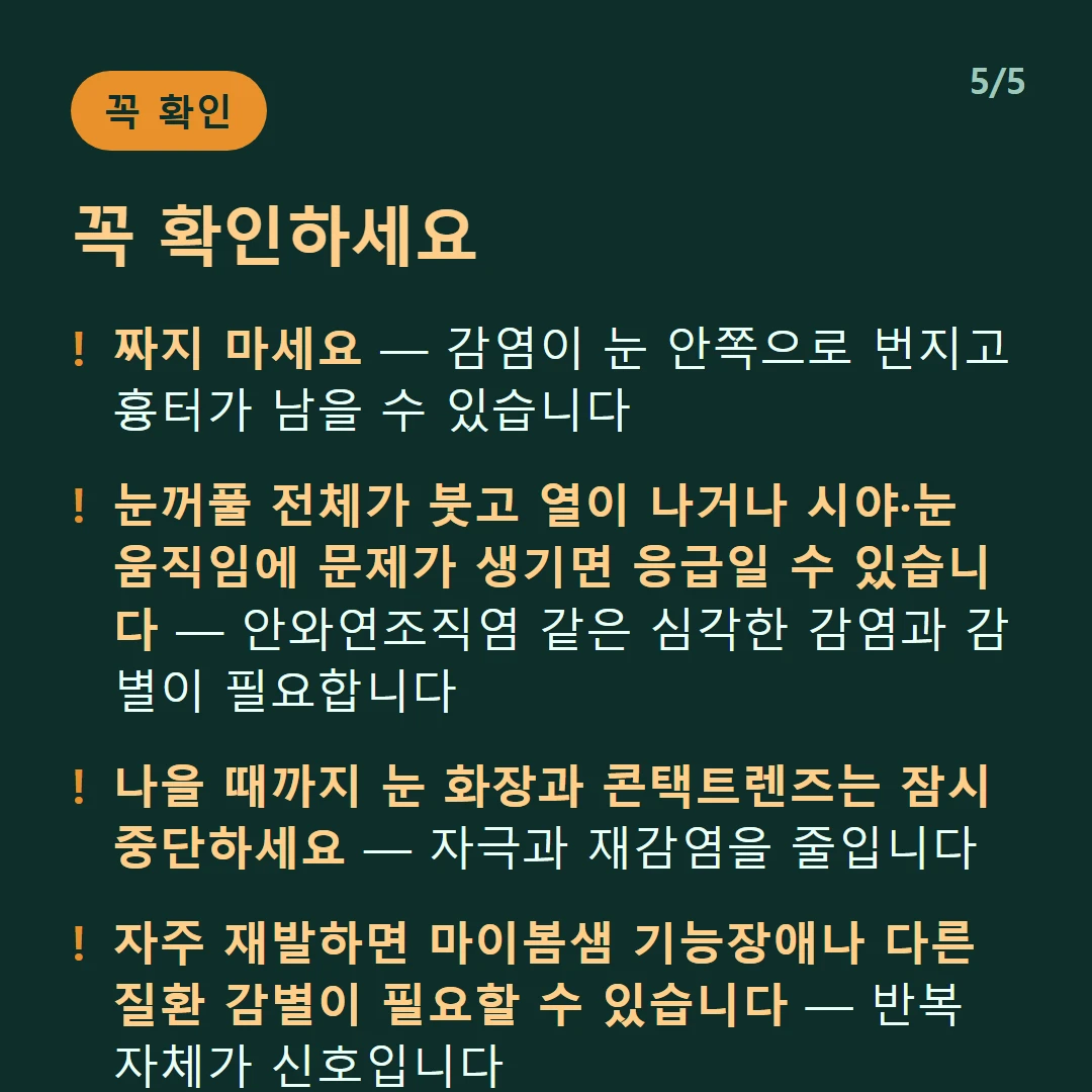 꼭 확인하세요 — 짜지 마세요 — 감염이 눈 안쪽으로 번지고 흉터가 남을 수 있습니다 / 눈꺼풀 전체가 붓고 열이 나거나 시야·눈 움직임에 문제가 생기면 응급일 수 있습니다 — 안와연조직염 같은 심각한 감염과 감별이 필요합니다 / 나을 때까지 눈 화장과 콘택트렌즈는 잠시 중단하세요 — 자극과 재감염을 줄입니다 / 자주 재발하면 마이봄샘 기능장애나 다른 질환 감별이 필요할 수 있습니다 — 반복 자체가 신호입니다