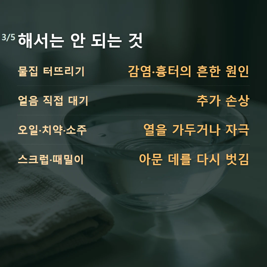 해서는 안 되는 것 — 물집 터뜨리기 감염·흉터의 흔한 원인, 얼음 직접 대기 추가 손상, 오일·치약·소주 열을 가두거나 자극, 스크럽·때밀이 아문 데를 다시 벗김