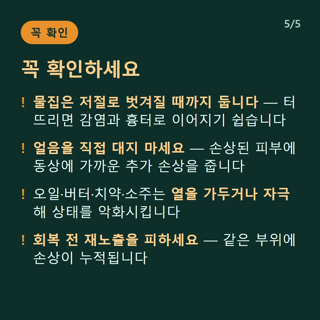 꼭 확인하세요 — 물집은 저절로 벗겨질 때까지 둡니다 — 터뜨리면 감염과 흉터로 이어지기 쉽습니다 / 얼음을 직접 대지 마세요 — 손상된 피부에 동상에 가까운 추가 손상을 줍니다 / 오일·버터·치약·소주는 열을 가두거나 자극해 상태를 악화시킵니다 / 회복 전 재노출을 피하세요 — 같은 부위에 손상이 누적됩니다