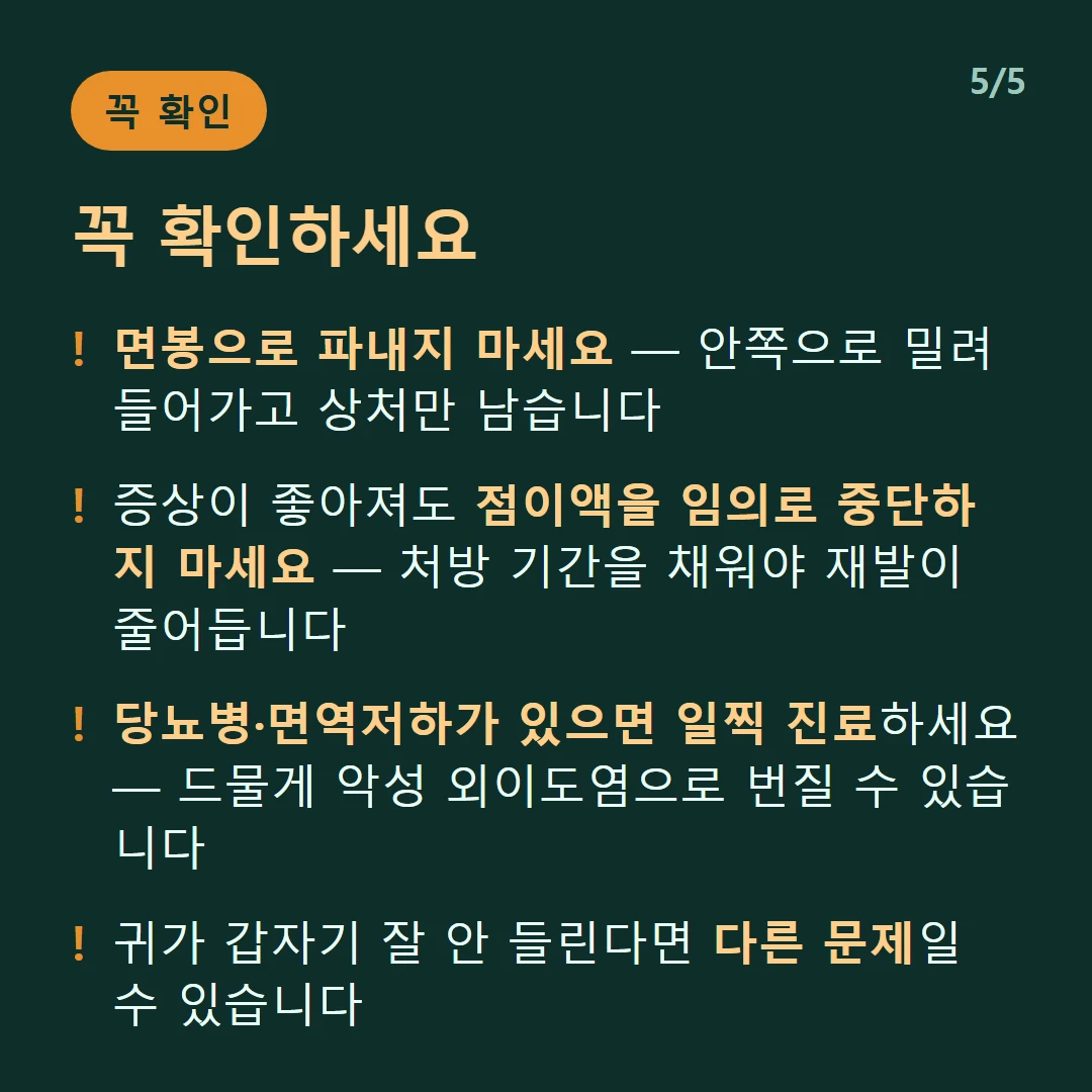 꼭 확인하세요 — 면봉으로 파내지 마세요 — 안쪽으로 밀려 들어가고 상처만 남습니다 / 증상이 좋아져도 점이액을 임의로 중단하지 마세요 — 처방 기간을 채워야 재발이 줄어듭니다 / 당뇨병·면역저하가 있으면 일찍 진료하세요 — 드물게 악성 외이도염으로 번질 수 있습니다 / 귀가 갑자기 잘 안 들린다면 다른 문제일 수 있습니다