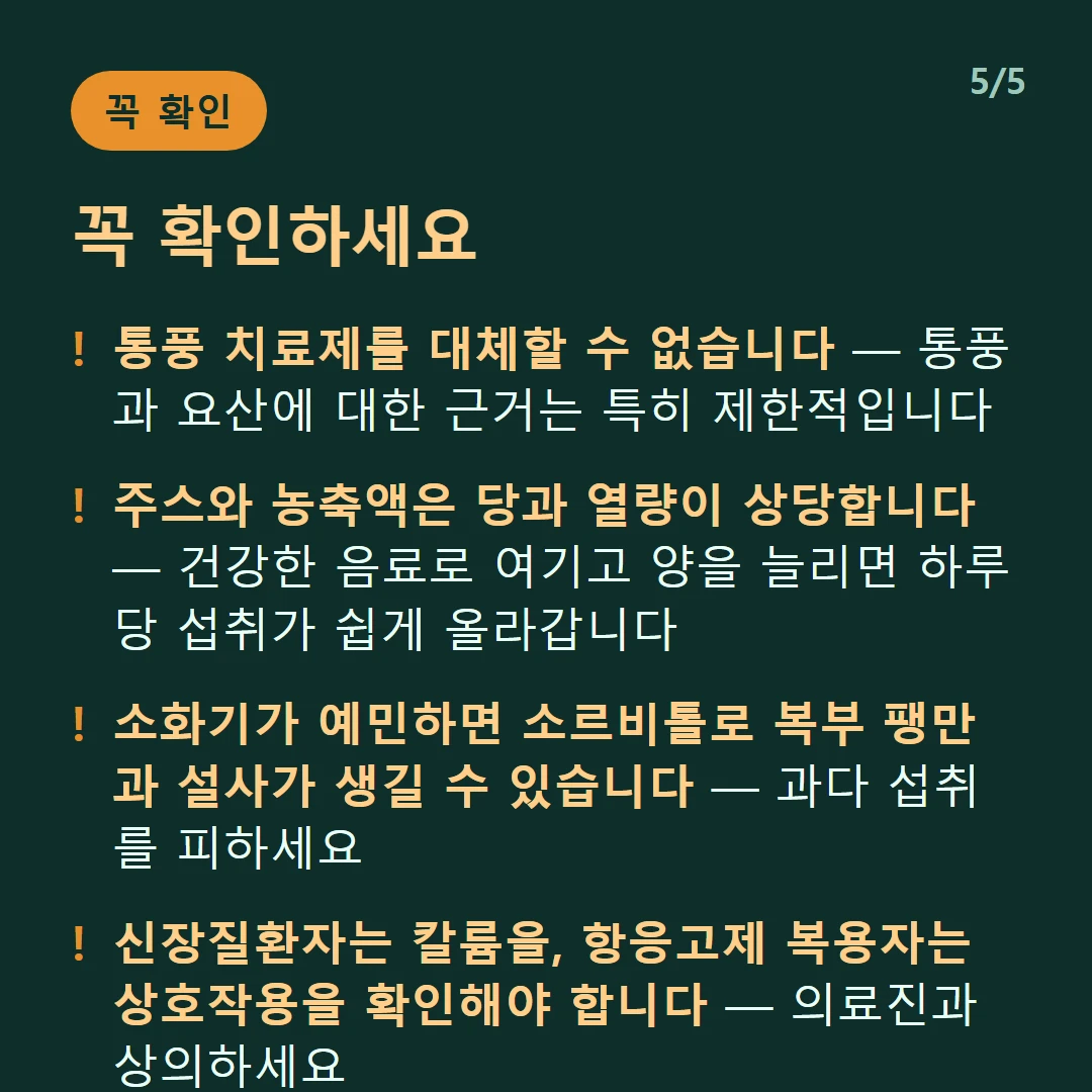 꼭 확인하세요 — 통풍 치료제를 대체할 수 없습니다 — 통풍과 요산에 대한 근거는 특히 제한적입니다 / 주스와 농축액은 당과 열량이 상당합니다 — 건강한 음료로 여기고 양을 늘리면 하루 당 섭취가 쉽게 올라갑니다 / 소화기가 예민하면 소르비톨로 복부 팽만과 설사가 생길 수 있습니다 — 과다 섭취를 피하세요 / 신장질환자는 칼륨을, 항응고제 복용자는 상호작용을 확인해야 합니다 — 의료진과 상의하세요