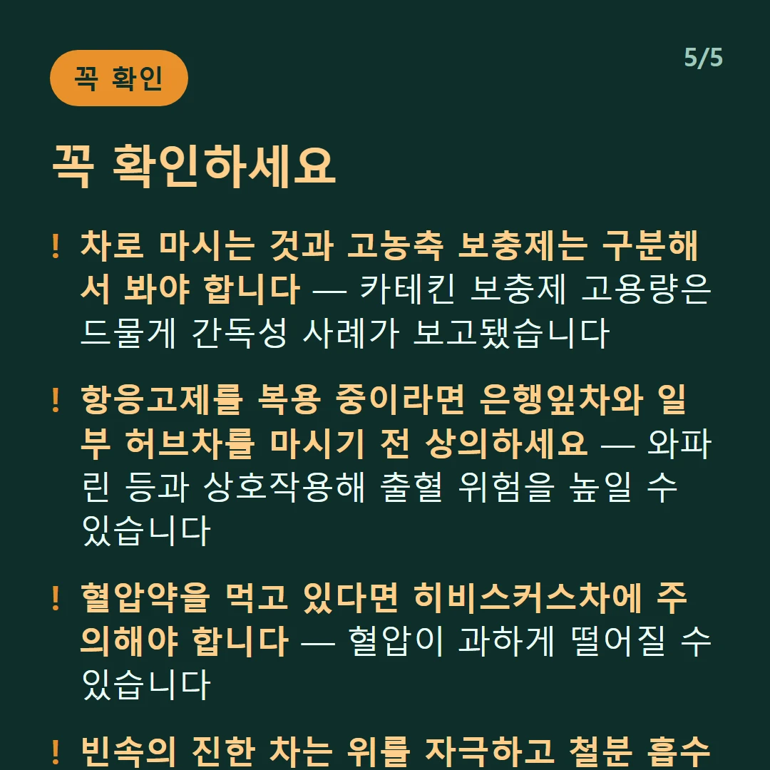 꼭 확인하세요 — 차로 마시는 것과 고농축 보충제는 구분해서 봐야 합니다 — 카테킨 보충제 고용량은 드물게 간독성 사례가 보고됐습니다 / 항응고제를 복용 중이라면 은행잎차와 일부 허브차를 마시기 전 상의하세요 — 와파린 등과 상호작용해 출혈 위험을 높일 수 있습니다 / 혈압약을 먹고 있다면 히비스커스차에 주의해야 합니다 — 혈압이 과하게 떨어질 수 있습니다 / 빈속의 진한 차는 위를 자극하고 철분 흡수를 방해합니다 — 식사와 시간 간격을 두세요