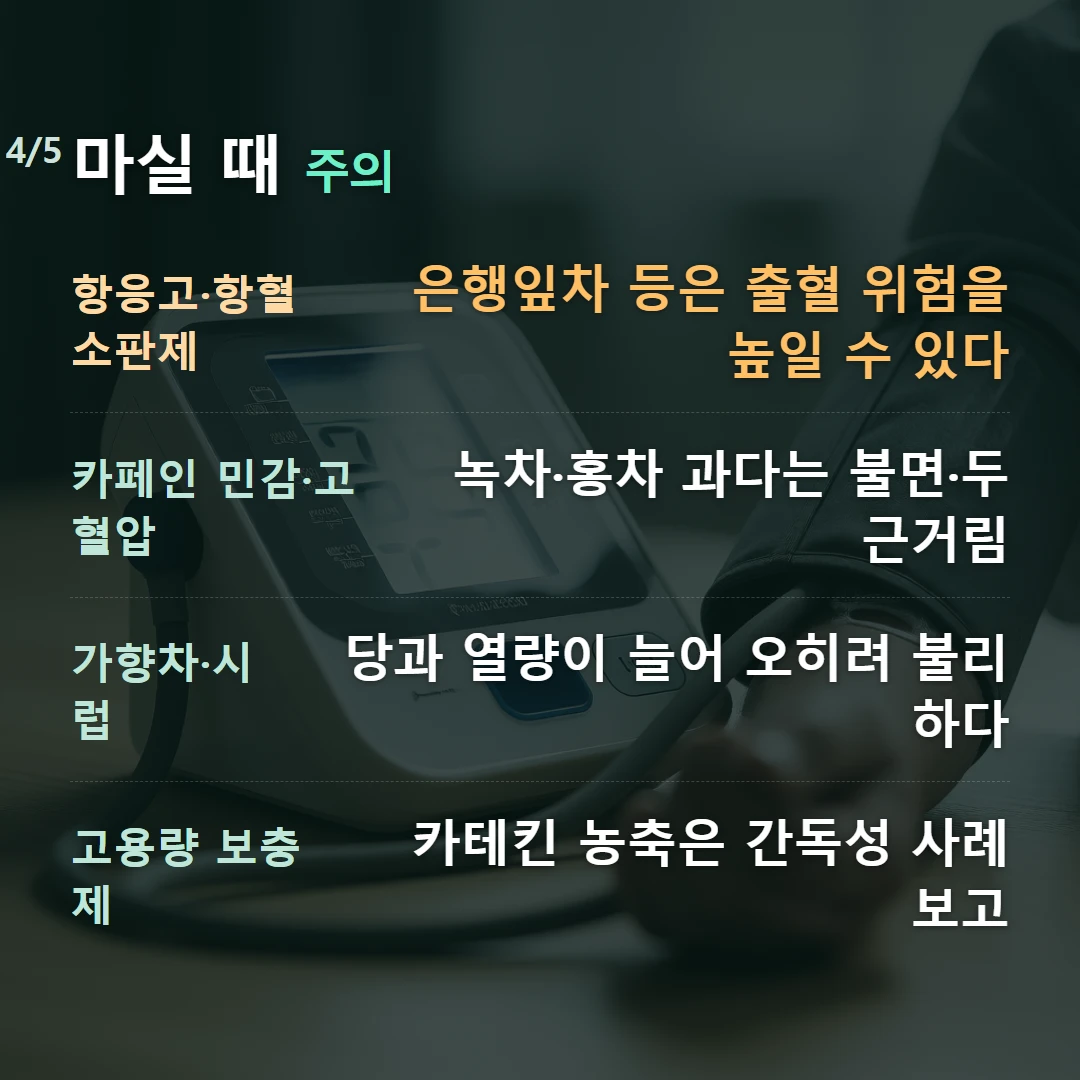 마실 때 주의 — 항응고·항혈소판제 은행잎차 등은 출혈 위험을 높일 수 있다, 카페인 민감·고혈압 녹차·홍차 과다는 불면·두근거림, 가향차·시럽 당과 열량이 늘어 오히려 불리하다, 고용량 보충제 카테킨 농축은 간독성 사례 보고