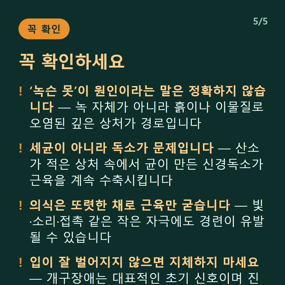 꼭 확인하세요 — ‘녹슨 못’이 원인이라는 말은 정확하지 않습니다 — 녹 자체가 아니라 흙이나 이물질로 오염된 깊은 상처가 경로입니다 / 세균이 아니라 독소가 문제입니다 — 산소가 적은 상처 속에서 균이 만든 신경독소가 근육을 계속 수축시킵니다 / 의식은 또렷한 채로 근육만 굳습니다 — 빛·소리·접촉 같은 작은 자극에도 경련이 유발될 수 있습니다 / 입이 잘 벌어지지 않으면 지체하지 마세요 — 개구장애는 대표적인 초기 신호이며 진행이 빠를 수 있습니다