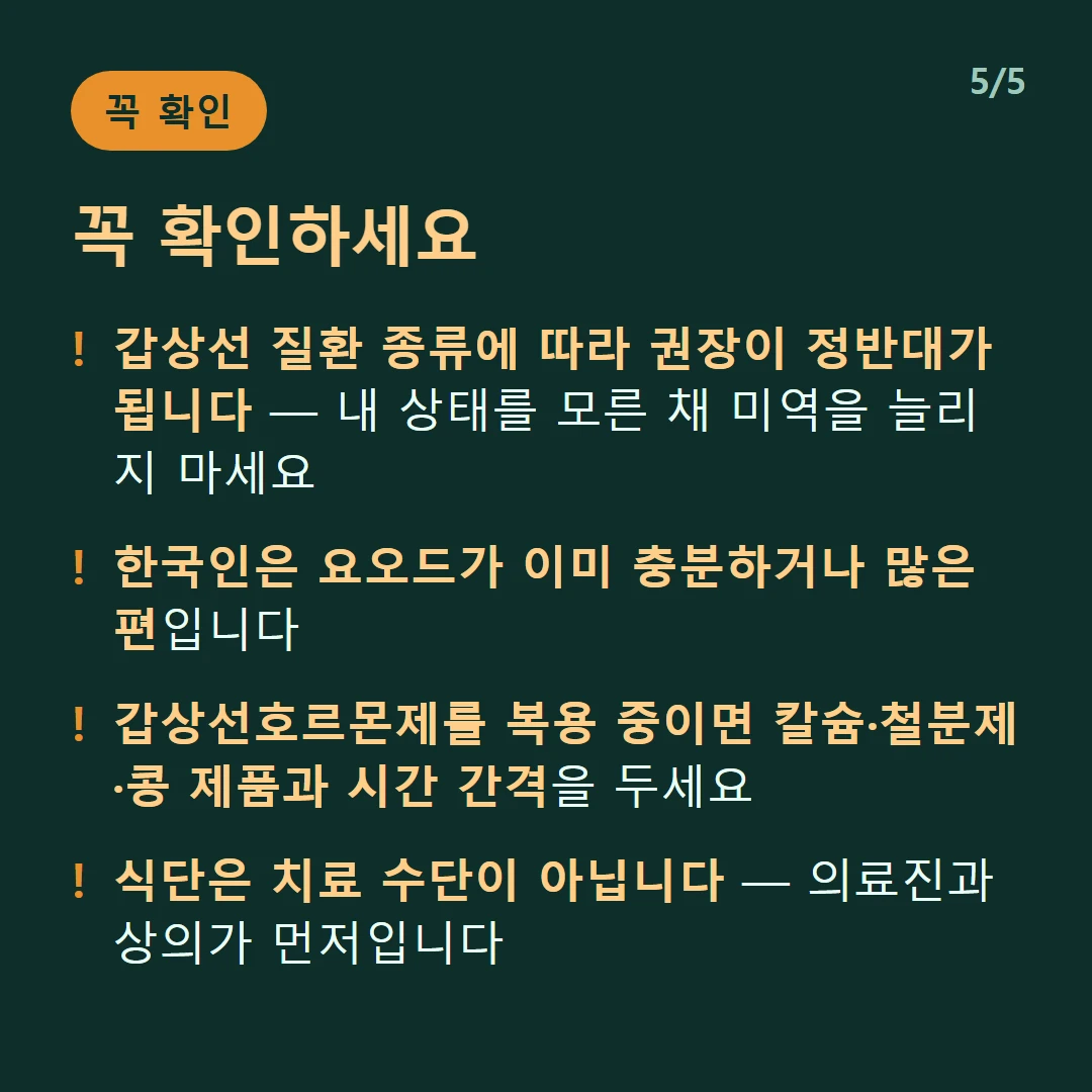 꼭 확인하세요 — 갑상선 질환 종류에 따라 권장이 정반대가 됩니다 — 내 상태를 모른 채 미역을 늘리지 마세요 / 한국인은 요오드가 이미 충분하거나 많은 편입니다 / 갑상선호르몬제를 복용 중이면 칼슘·철분제·콩 제품과 시간 간격을 두세요 / 식단은 치료 수단이 아닙니다 — 의료진과 상의가 먼저입니다