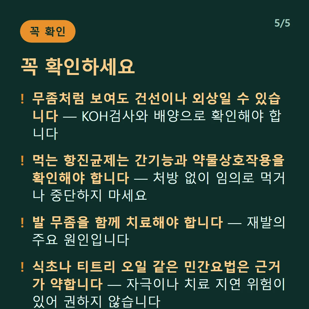 꼭 확인하세요 — 무좀처럼 보여도 건선이나 외상일 수 있습니다 — KOH검사와 배양으로 확인해야 합니다 / 먹는 항진균제는 간기능과 약물상호작용을 확인해야 합니다 — 처방 없이 임의로 먹거나 중단하지 마세요 / 발 무좀을 함께 치료해야 합니다 — 재발의 주요 원인입니다 / 식초나 티트리 오일 같은 민간요법은 근거가 약합니다 — 자극이나 치료 지연 위험이 있어 권하지 않습니다