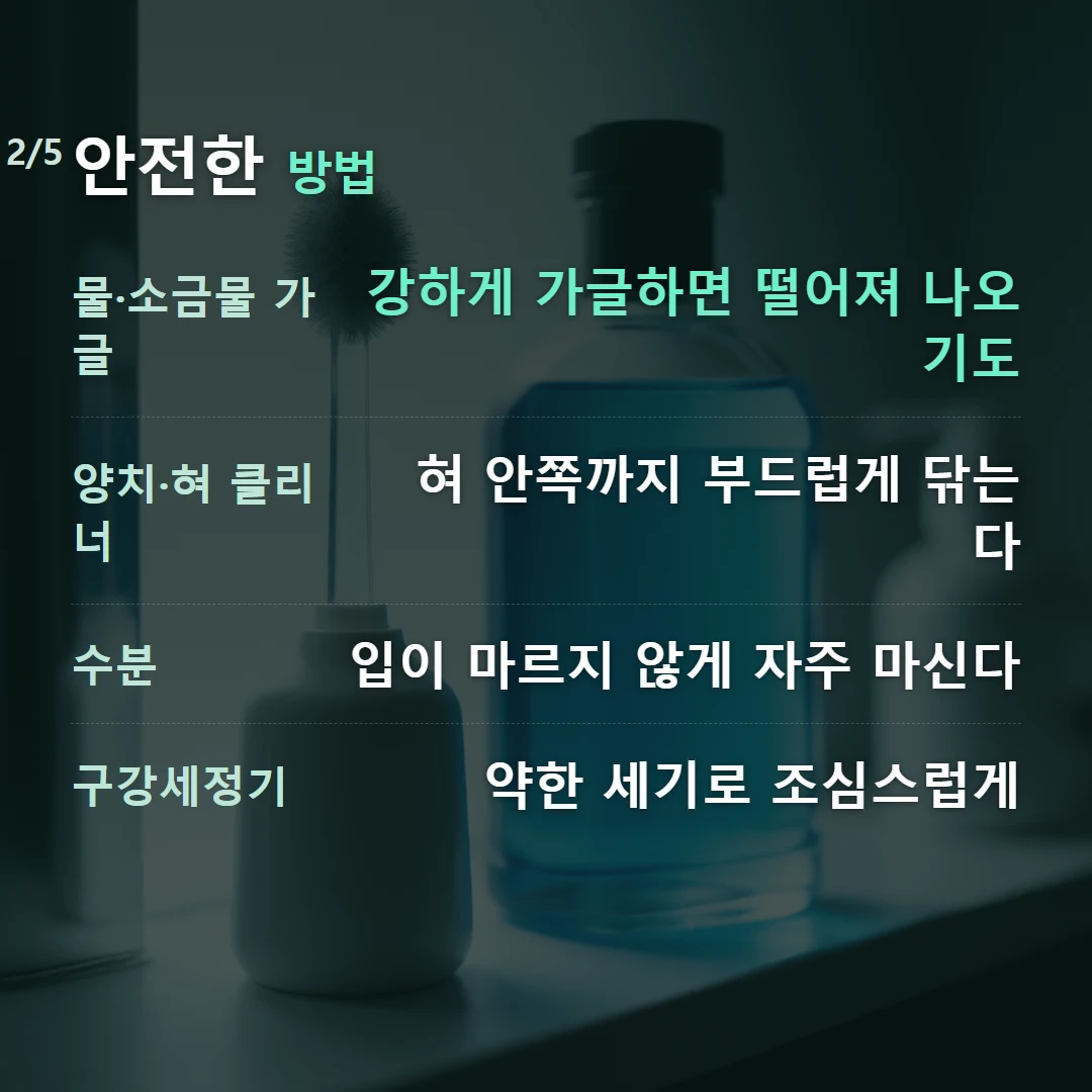 안전한 방법 — 물·소금물 가글 강하게 가글하면 떨어져 나오기도, 양치·혀 클리너 혀 안쪽까지 부드럽게 닦는다, 수분 입이 마르지 않게 자주 마신다, 구강세정기 약한 세기로 조심스럽게