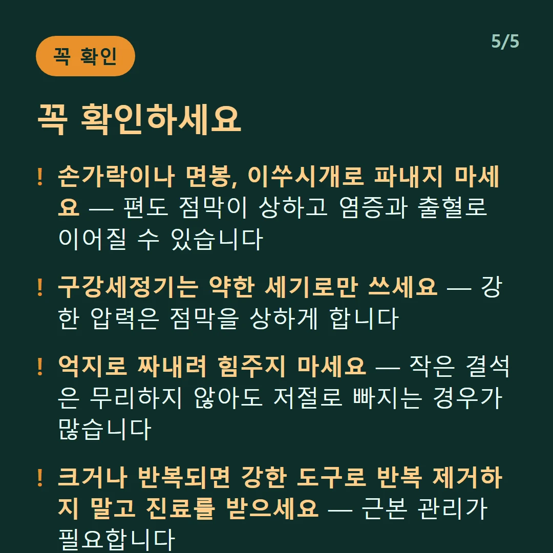 꼭 확인하세요 — 손가락이나 면봉, 이쑤시개로 파내지 마세요 — 편도 점막이 상하고 염증과 출혈로 이어질 수 있습니다 / 구강세정기는 약한 세기로만 쓰세요 — 강한 압력은 점막을 상하게 합니다 / 억지로 짜내려 힘주지 마세요 — 작은 결석은 무리하지 않아도 저절로 빠지는 경우가 많습니다 / 크거나 반복되면 강한 도구로 반복 제거하지 말고 진료를 받으세요 — 근본 관리가 필요합니다