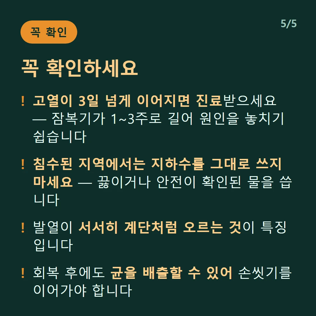 꼭 확인하세요 — 고열이 3일 넘게 이어지면 진료받으세요 — 잠복기가 1~3주로 길어 원인을 놓치기 쉽습니다 / 침수된 지역에서는 지하수를 그대로 쓰지 마세요 — 끓이거나 안전이 확인된 물을 씁니다 / 발열이 서서히 계단처럼 오르는 것이 특징입니다 / 회복 후에도 균을 배출할 수 있어 손씻기를 이어가야 합니다