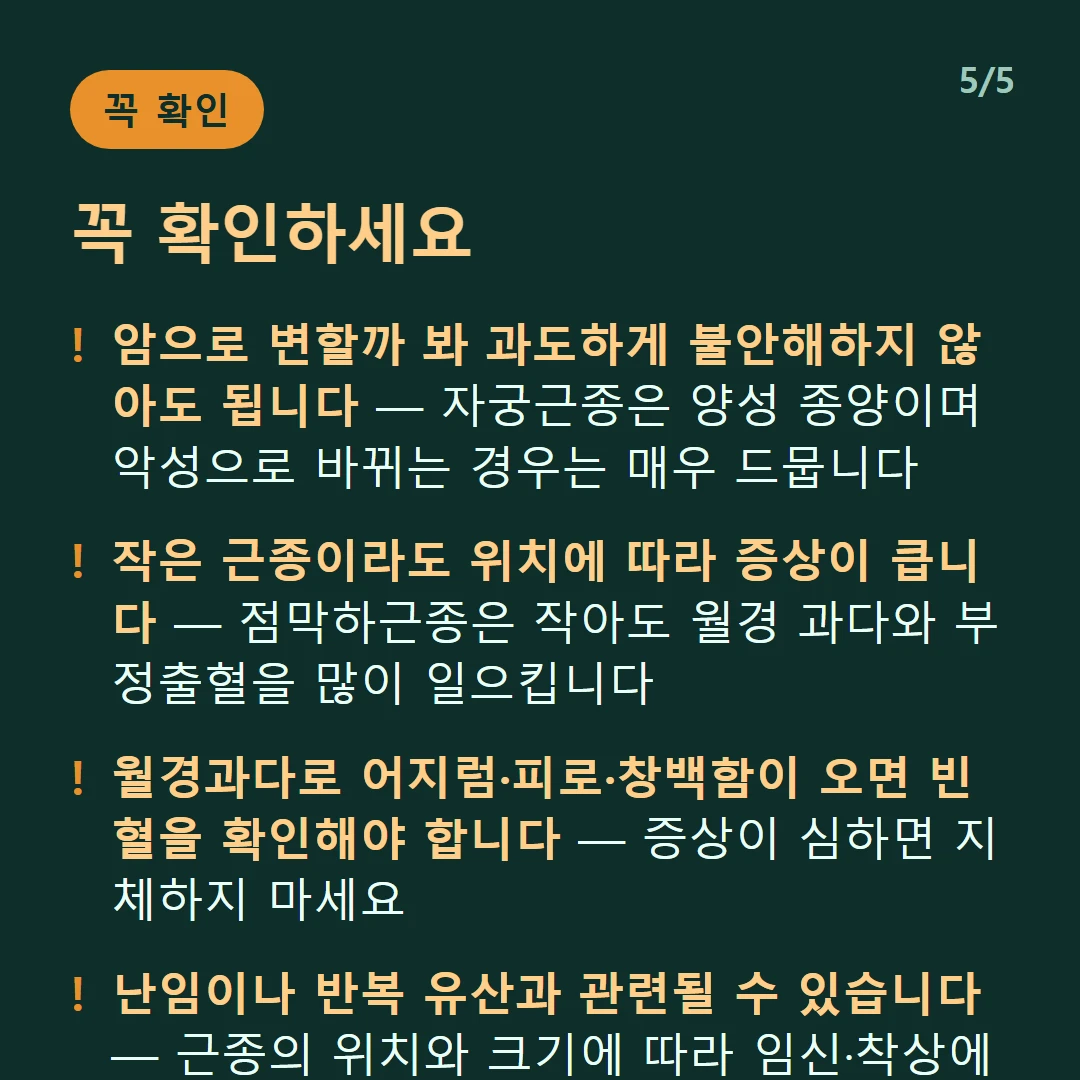 꼭 확인하세요 — 암으로 변할까 봐 과도하게 불안해하지 않아도 됩니다 — 자궁근종은 양성 종양이며 악성으로 바뀌는 경우는 매우 드뭅니다 / 작은 근종이라도 위치에 따라 증상이 큽니다 — 점막하근종은 작아도 월경 과다와 부정출혈을 많이 일으킵니다 / 월경과다로 어지럼·피로·창백함이 오면 빈혈을 확인해야 합니다 — 증상이 심하면 지체하지 마세요 / 난임이나 반복 유산과 관련될 수 있습니다 — 근종의 위치와 크기에 따라 임신·착상에 영향을 줍니다
