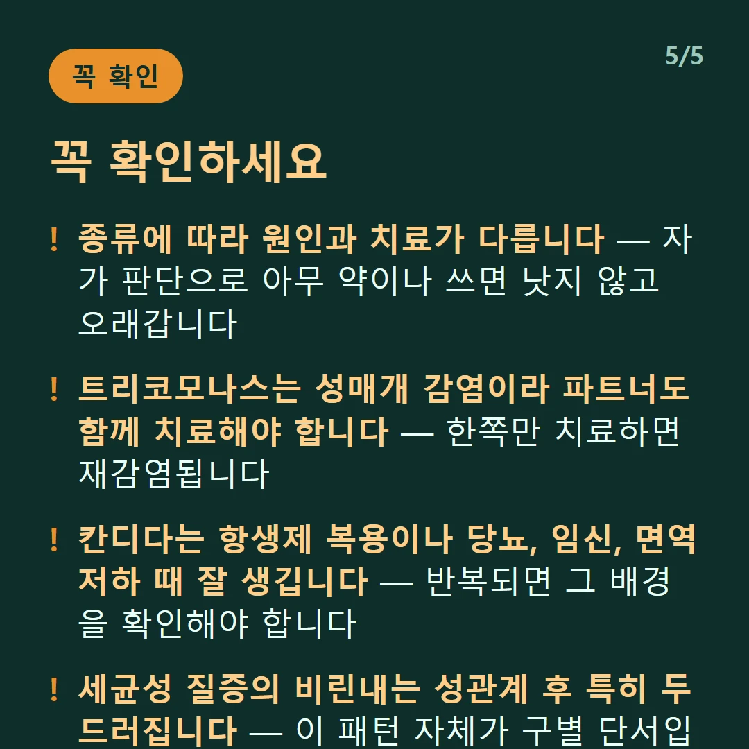 꼭 확인하세요 — 종류에 따라 원인과 치료가 다릅니다 — 자가 판단으로 아무 약이나 쓰면 낫지 않고 오래갑니다 / 트리코모나스는 성매개 감염이라 파트너도 함께 치료해야 합니다 — 한쪽만 치료하면 재감염됩니다 / 칸디다는 항생제 복용이나 당뇨, 임신, 면역 저하 때 잘 생깁니다 — 반복되면 그 배경을 확인해야 합니다 / 세균성 질증의 비린내는 성관계 후 특히 두드러집니다 — 이 패턴 자체가 구별 단서입니다