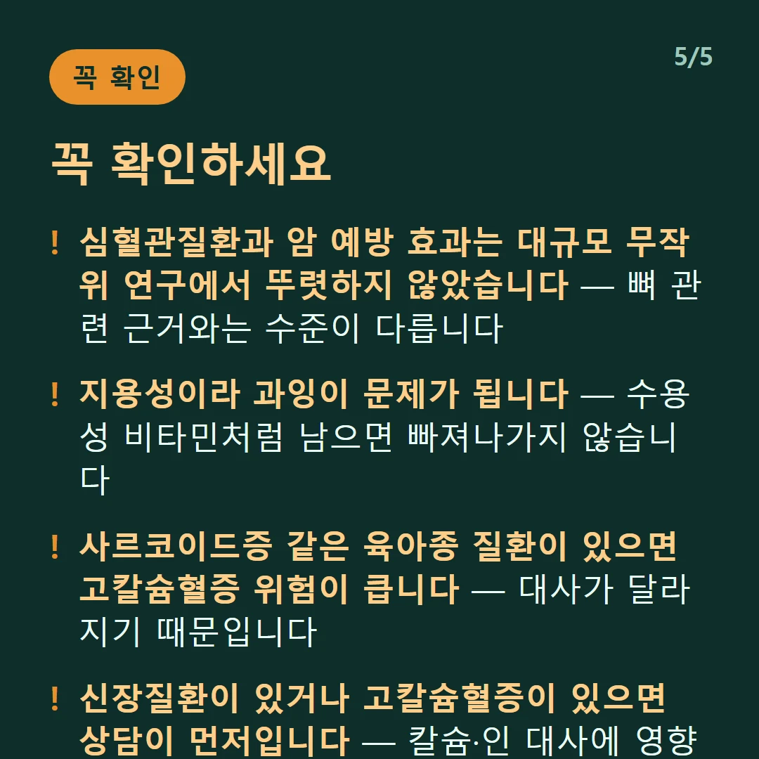 꼭 확인하세요 — 심혈관질환과 암 예방 효과는 대규모 무작위 연구에서 뚜렷하지 않았습니다 — 뼈 관련 근거와는 수준이 다릅니다 / 지용성이라 과잉이 문제가 됩니다 — 수용성 비타민처럼 남으면 빠져나가지 않습니다 / 사르코이드증 같은 육아종 질환이 있으면 고칼슘혈증 위험이 큽니다 — 대사가 달라지기 때문입니다 / 신장질환이 있거나 고칼슘혈증이 있으면 상담이 먼저입니다 — 칼슘·인 대사에 영향을 줍니다