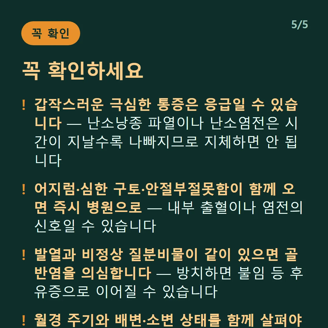 꼭 확인하세요 — 갑작스러운 극심한 통증은 응급일 수 있습니다 — 난소낭종 파열이나 난소염전은 시간이 지날수록 나빠지므로 지체하면 안 됩니다 / 어지럼·심한 구토·안절부절못함이 함께 오면 즉시 병원으로 — 내부 출혈이나 염전의 신호일 수 있습니다 / 발열과 비정상 질분비물이 같이 있으면 골반염을 의심합니다 — 방치하면 불임 등 후유증으로 이어질 수 있습니다 / 월경 주기와 배변·소변 상태를 함께 살펴야 방향이 좁혀집니다 — 같은 위치라도 원인이 크게 갈립니다